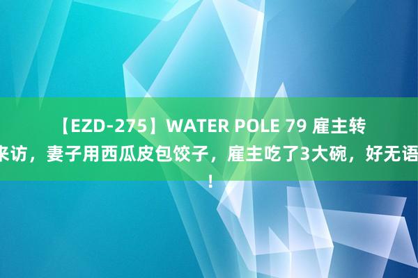 【EZD-275】WATER POLE 79 雇主转眼来访，妻子用西瓜皮包饺子，雇主吃了3大碗，好无语啊！