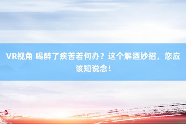 VR视角 喝醉了疾苦若何办？这个解酒妙招，您应该知说念！