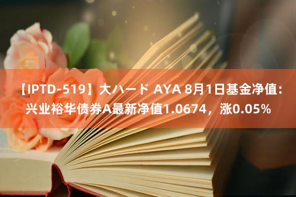 【IPTD-519】大ハード AYA 8月1日基金净值：兴业裕华债券A最新净值1.0674，涨0.05%