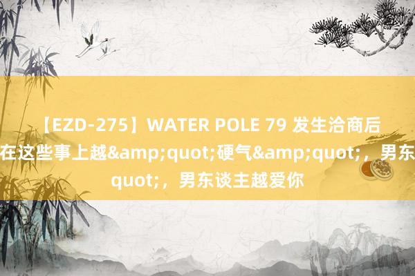 【EZD-275】WATER POLE 79 发生洽商后，女东谈主在这些事上越&quot;硬气&quot;，男东谈主越爱你
