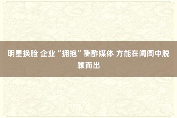明星换脸 企业“拥抱”酬酢媒体 方能在阛阓中脱颖而出