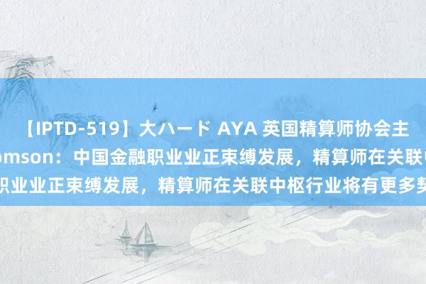 【IPTD-519】大ハード AYA 英国精算师协会主席 Kartina Tahir Thomson：中国金融职业业正束缚发展，精算师在关联中枢行业将有更多契机