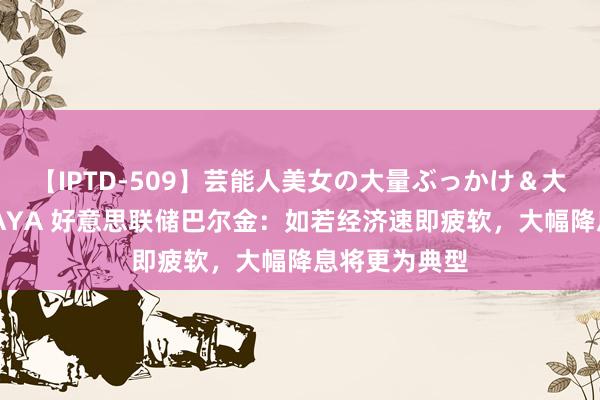 【IPTD-509】芸能人美女の大量ぶっかけ＆大量ごっくん AYA 好意思联储巴尔金：如若经济速即疲软，大幅降息将更为典型