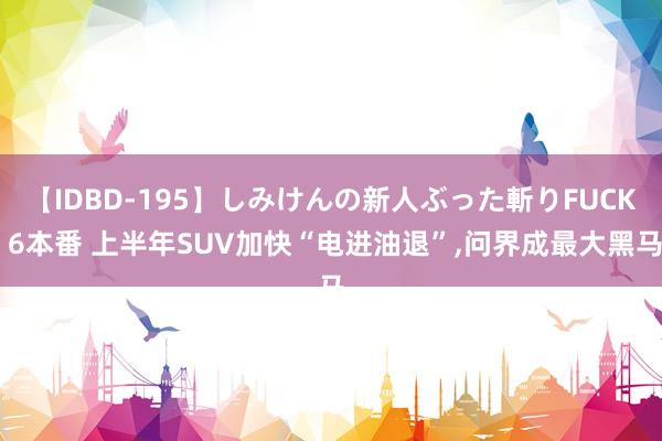 【IDBD-195】しみけんの新人ぶった斬りFUCK 6本番 上半年SUV加快“电进油退”,问界成最大黑马