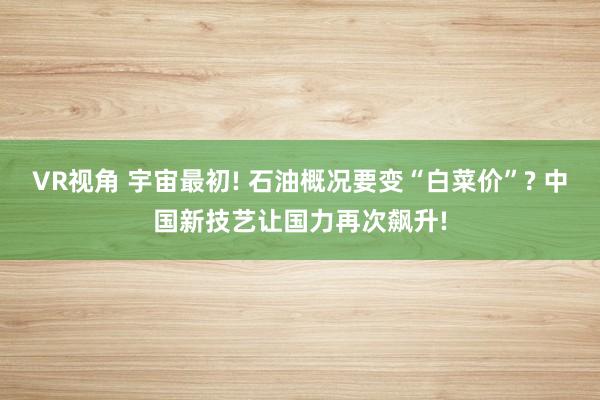 VR视角 宇宙最初! 石油概况要变“白菜价”? 中国新技艺让国力再次飙升!