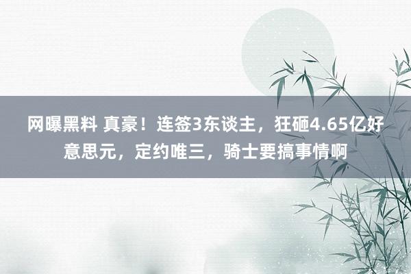 网曝黑料 真豪！连签3东谈主，狂砸4.65亿好意思元，定约唯三，骑士要搞事情啊