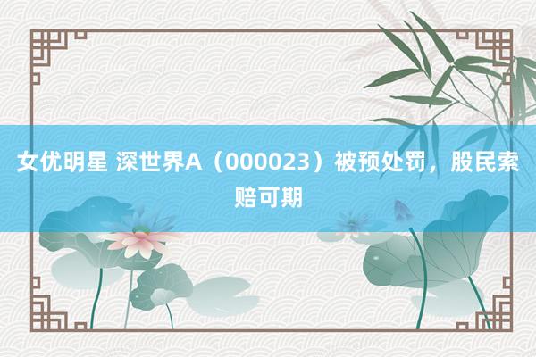女优明星 深世界A（000023）被预处罚，股民索赔可期