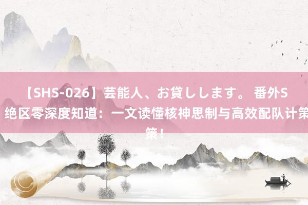 【SHS-026】芸能人、お貸しします。 番外SP 绝区零深度知道：一文读懂核神思制与高效配队计策！