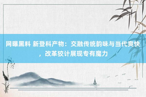 网曝黑料 新登科产物：交融传统韵味与当代爽快，改革狡计展现专有魔力