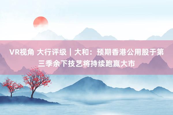 VR视角 大行评级｜大和：预期香港公用股于第三季余下技艺将持续跑赢大市