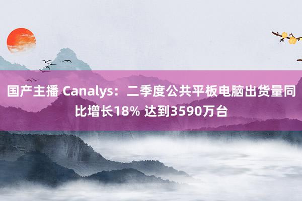 国产主播 Canalys：二季度公共平板电脑出货量同比增长18% 达到3590万台