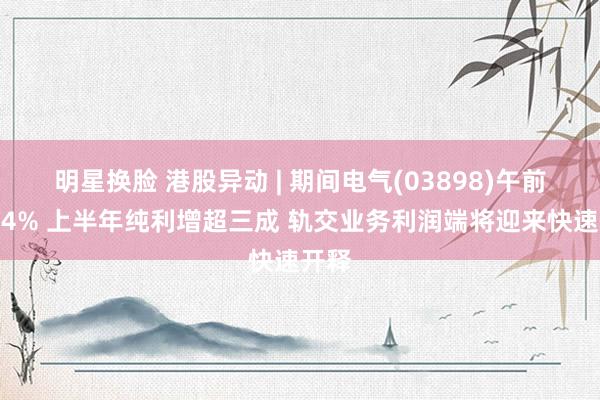 明星换脸 港股异动 | 期间电气(03898)午前涨超4% 上半年纯利增超三成 轨交业务利润端将迎来快速开释