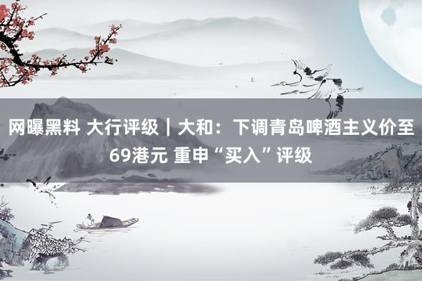 网曝黑料 大行评级｜大和：下调青岛啤酒主义价至69港元 重申“买入”评级