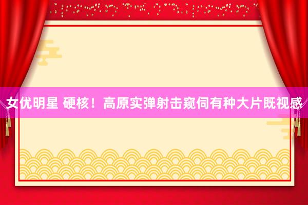 女优明星 硬核！高原实弹射击窥伺有种大片既视感