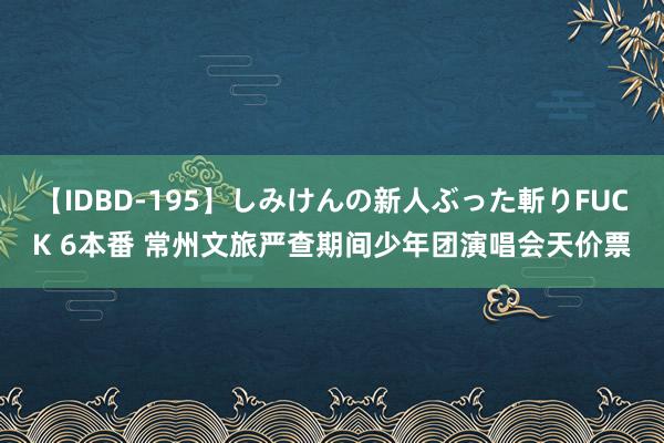 【IDBD-195】しみけんの新人ぶった斬りFUCK 6本番 常州文旅严查期间少年团演唱会天价票