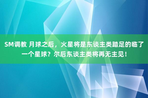 SM调教 月球之后，火星将是东谈主类踏足的临了一个星球？尔后东谈主类将再无主见！