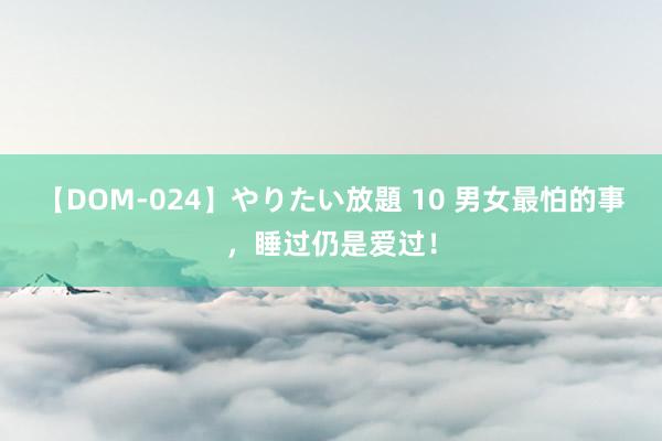 【DOM-024】やりたい放題 10 男女最怕的事，睡过仍是爱过！