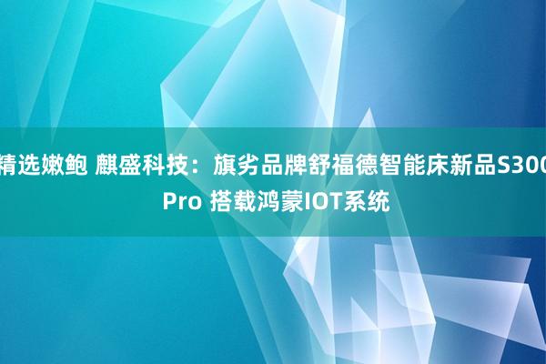 精选嫩鲍 麒盛科技：旗劣品牌舒福德智能床新品S300 Pro 搭载鸿蒙IOT系统