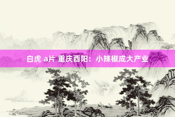 白虎 a片 重庆酉阳：小辣椒成大产业