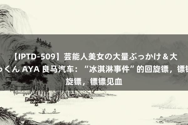【IPTD-509】芸能人美女の大量ぶっかけ＆大量ごっくん AYA 良马汽车：“冰淇淋事件”的回旋镖，镖镖见血