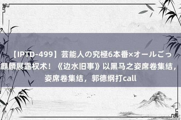 【IPTD-499】芸能人の究極6本番×オールごっくん AYA 郭麒麟展露权术！《边水旧事》以黑马之姿席卷集结，郭德纲打call