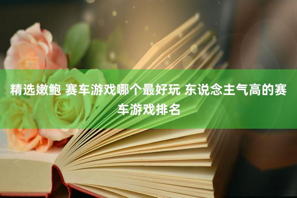 精选嫩鲍 赛车游戏哪个最好玩 东说念主气高的赛车游戏排名