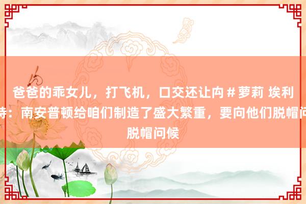 爸爸的乖女儿，打飞机，口交还让禸＃萝莉 埃利奥特：南安普顿给咱们制造了盛大繁重，要向他们脱帽问候