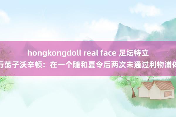 hongkongdoll real face 足坛特立独行荡子沃辛顿：在一个随和夏令后两次未通过利物浦体检