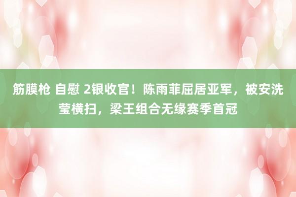 筋膜枪 自慰 2银收官！陈雨菲屈居亚军，被安洗莹横扫，梁王组合无缘赛季首冠