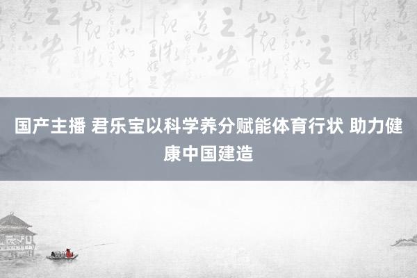 国产主播 君乐宝以科学养分赋能体育行状 助力健康中国建造