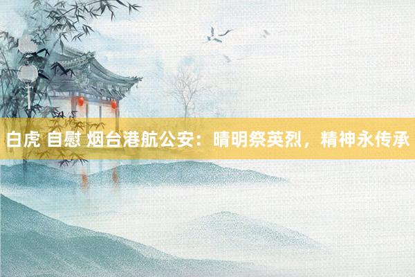 白虎 自慰 烟台港航公安：晴明祭英烈，精神永传承