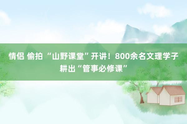 情侣 偷拍 “山野课堂”开讲！800余名文理学子耕出“管事必修课”