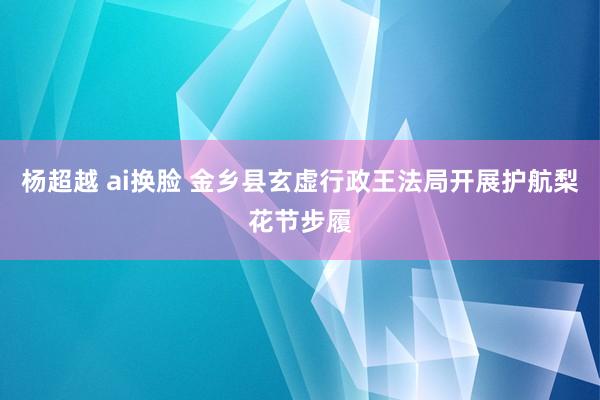杨超越 ai换脸 金乡县玄虚行政王法局开展护航梨花节步履