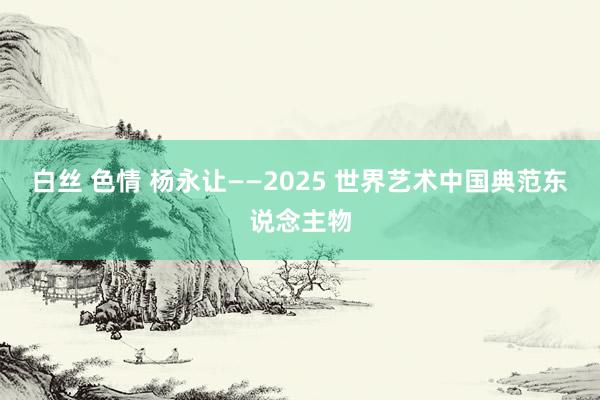 白丝 色情 杨永让——2025 世界艺术中国典范东说念主物