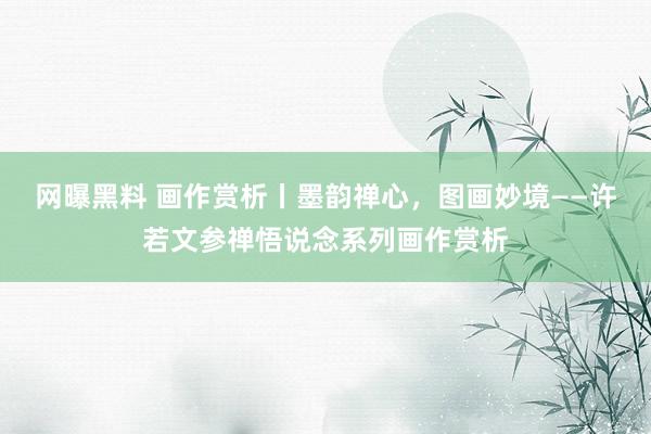 网曝黑料 画作赏析丨墨韵禅心，图画妙境——许若文参禅悟说念系列画作赏析