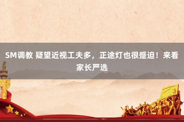 SM调教 疑望近视工夫多，正途灯也很蹙迫！来看家长严选