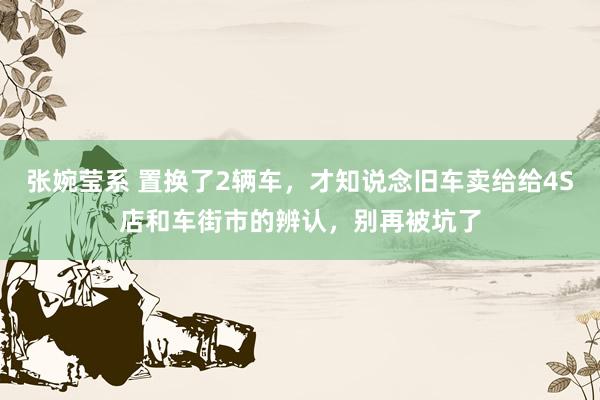 张婉莹系 置换了2辆车，才知说念旧车卖给给4S店和车街市的辨认，别再被坑了