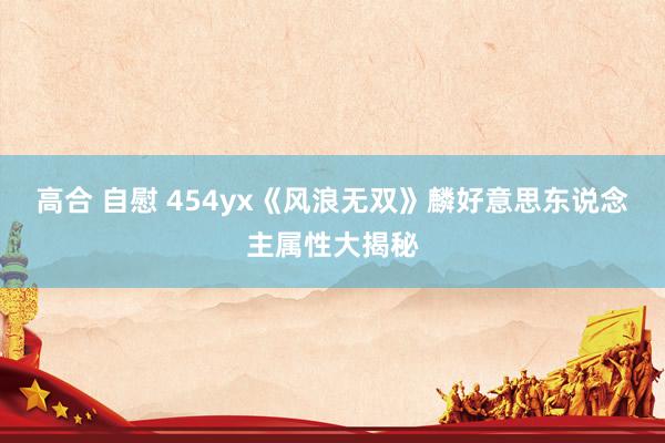 高合 自慰 454yx《风浪无双》麟好意思东说念主属性大揭秘