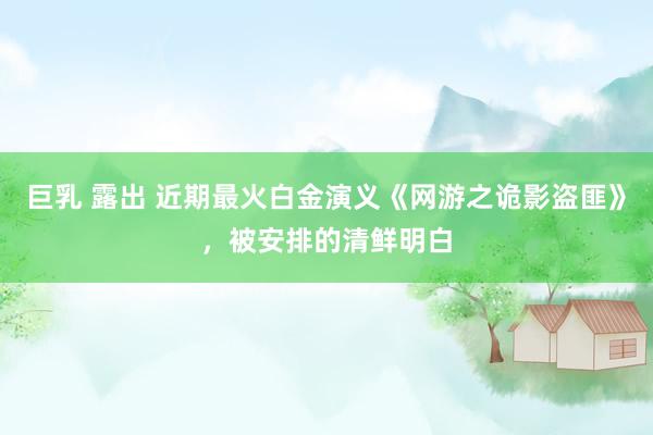巨乳 露出 近期最火白金演义《网游之诡影盗匪》，被安排的清鲜明白