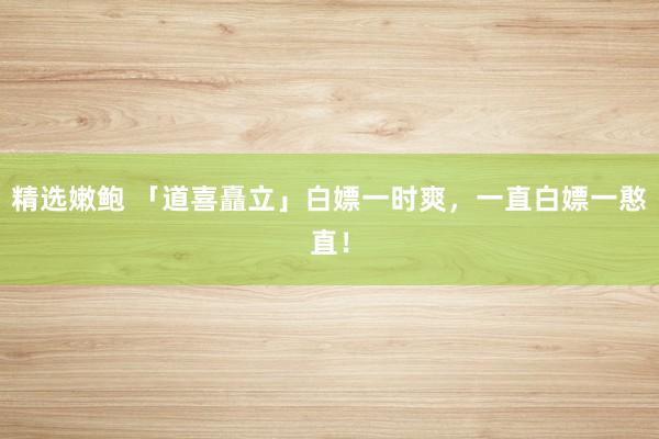 精选嫩鲍 「道喜矗立」白嫖一时爽，一直白嫖一憨直！