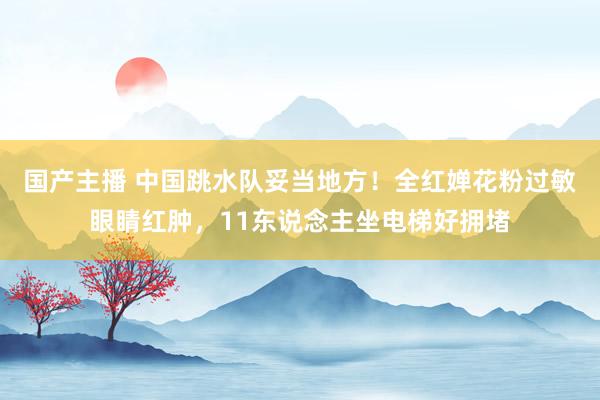 国产主播 中国跳水队妥当地方！全红婵花粉过敏眼睛红肿，11东说念主坐电梯好拥堵