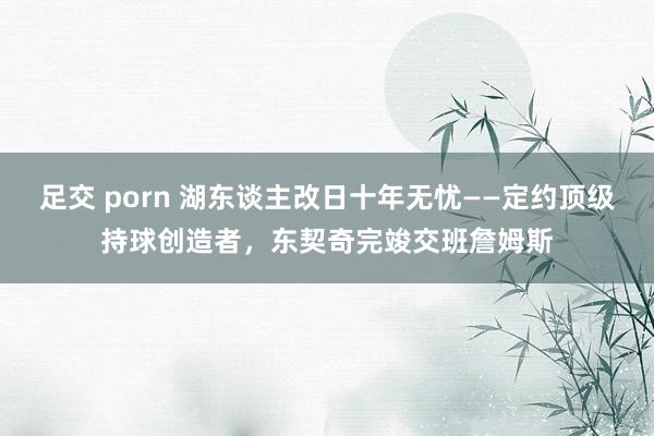 足交 porn 湖东谈主改日十年无忧——定约顶级持球创造者，东契奇完竣交班詹姆斯