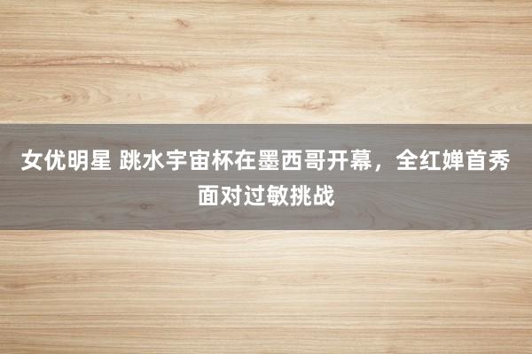 女优明星 跳水宇宙杯在墨西哥开幕，全红婵首秀面对过敏挑战