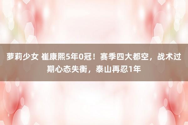 萝莉少女 崔康熙5年0冠！赛季四大都空，战术过期心态失衡，泰山再忍1年