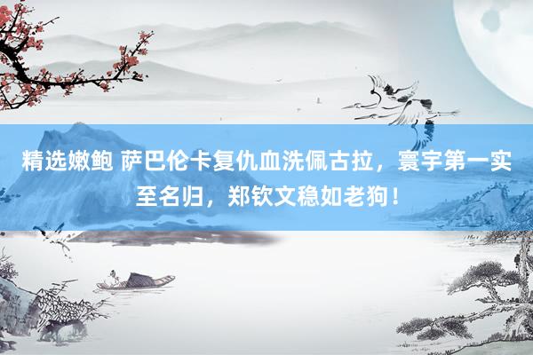 精选嫩鲍 萨巴伦卡复仇血洗佩古拉，寰宇第一实至名归，郑钦文稳如老狗！