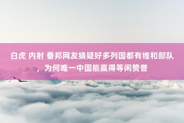 白虎 内射 番邦网友猜疑好多列国都有维和部队，为何唯一中国能赢得等闲赞誉