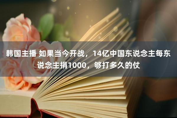 韩国主播 如果当今开战，14亿中国东说念主每东说念主捐1000，够打多久的仗