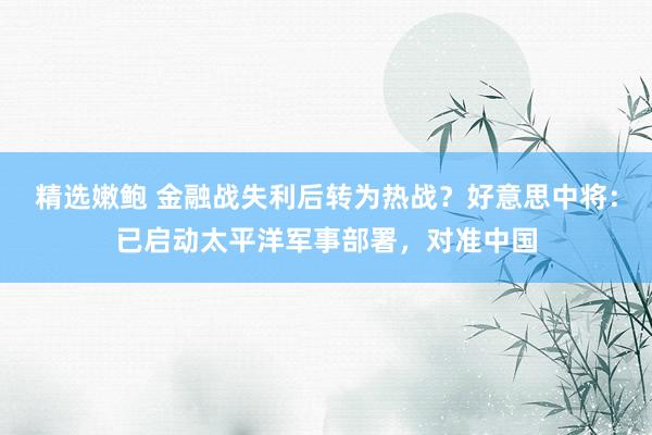 精选嫩鲍 金融战失利后转为热战？好意思中将：已启动太平洋军事部署，对准中国
