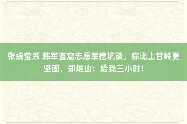 张婉莹系 韩军盗窟志愿军挖坑谈，称比上甘岭更坚固，郑维山：给我三小时！