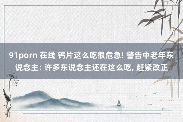91porn 在线 钙片这么吃很危急! 警告中老年东说念主: 许多东说念主还在这么吃， 赶紧改正